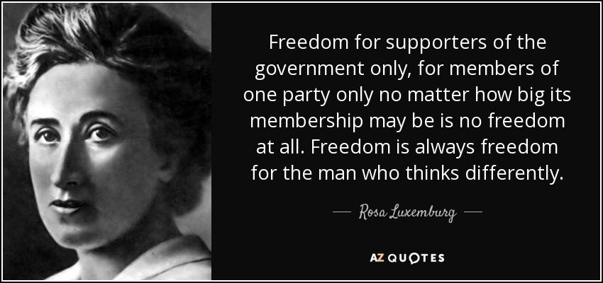 Freedom for supporters of the government only, for members of one party only no matter how big its membership may be is no freedom at all. Freedom is always freedom for the man who thinks differently. - Rosa Luxemburg