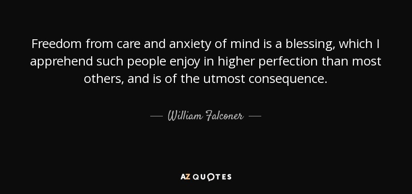Freedom from care and anxiety of mind is a blessing, which I apprehend such people enjoy in higher perfection than most others, and is of the utmost consequence. - William Falconer