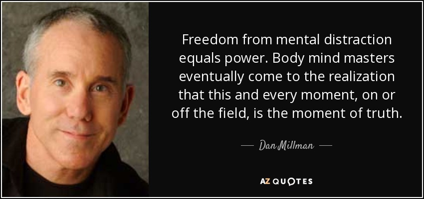 Freedom from mental distraction equals power. Body mind masters eventually come to the realization that this and every moment, on or off the field, is the moment of truth. - Dan Millman