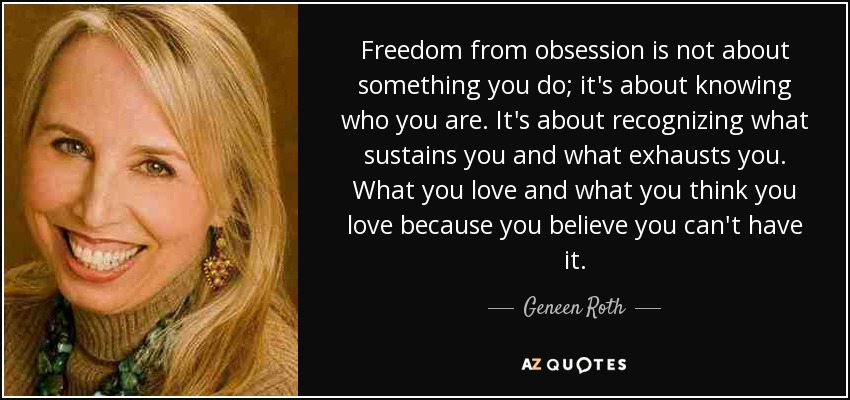 Freedom from obsession is not about something you do; it's about knowing who you are. It's about recognizing what sustains you and what exhausts you. What you love and what you think you love because you believe you can't have it. - Geneen Roth