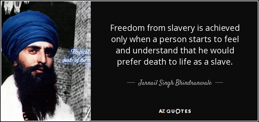 Freedom from slavery is achieved only when a person starts to feel and understand that he would prefer death to life as a slave. - Jarnail Singh Bhindranwale