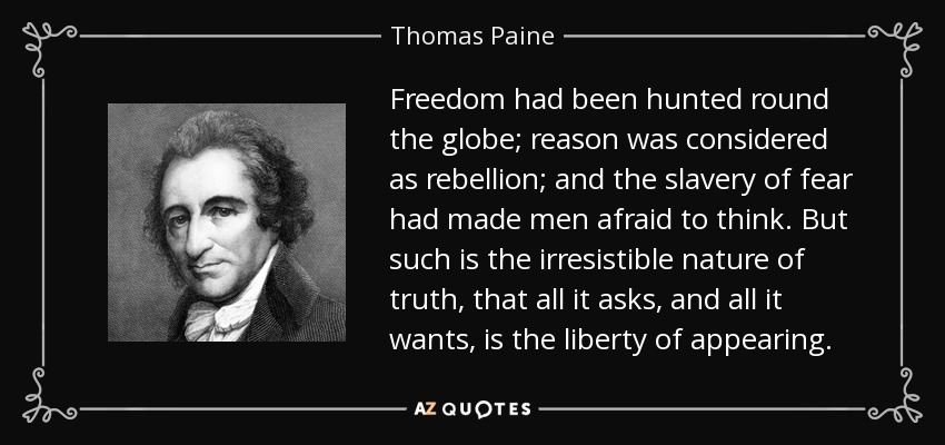 Freedom had been hunted round the globe; reason was considered as rebellion; and the slavery of fear had made men afraid to think. But such is the irresistible nature of truth, that all it asks, and all it wants, is the liberty of appearing. - Thomas Paine