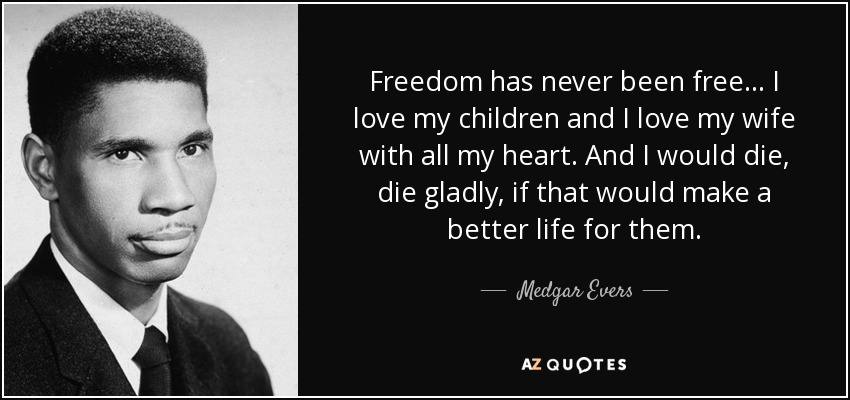 Freedom has never been free... I love my children and I love my wife with all my heart. And I would die, die gladly, if that would make a better life for them. - Medgar Evers