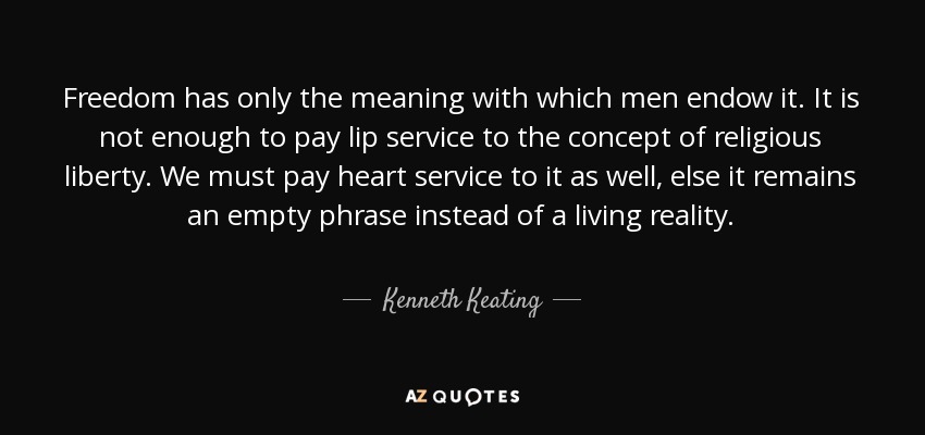 Freedom has only the meaning with which men endow it. It is not enough to pay lip service to the concept of religious liberty. We must pay heart service to it as well, else it remains an empty phrase instead of a living reality. - Kenneth Keating