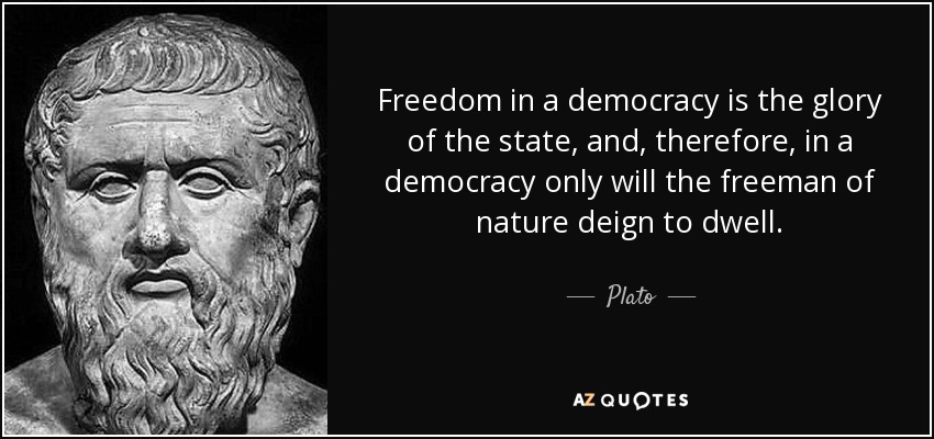 Freedom in a democracy is the glory of the state, and, therefore, in a democracy only will the freeman of nature deign to dwell. - Plato
