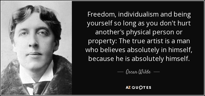 Freedom, individualism and being yourself so long as you don't hurt another's physical person or property: The true artist is a man who believes absolutely in himself, because he is absolutely himself. - Oscar Wilde