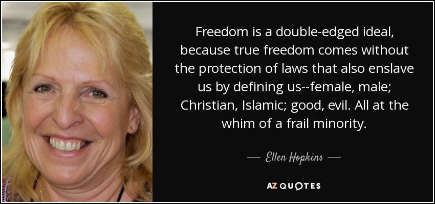 Freedom is a double-edged ideal, because true freedom comes without the protection of laws that also enslave us by defining us--female, male; Christian, Islamic; good, evil. All at the whim of a frail minority. - Ellen Hopkins