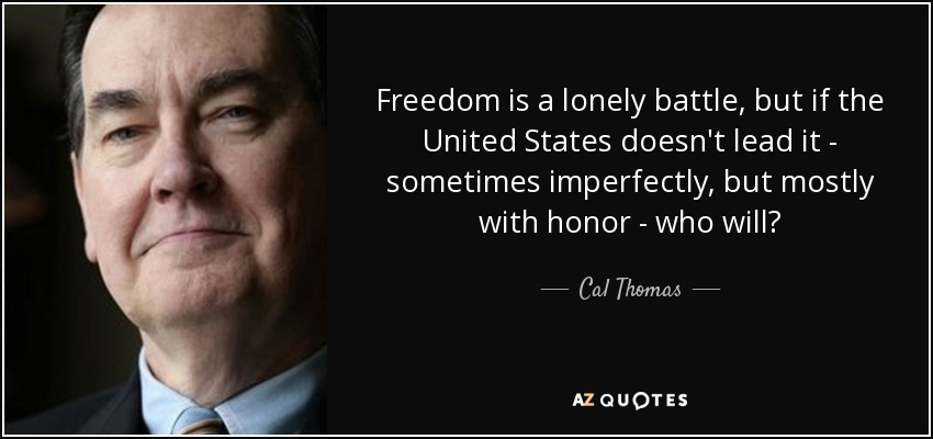 Freedom is a lonely battle, but if the United States doesn't lead it - sometimes imperfectly, but mostly with honor - who will? - Cal Thomas