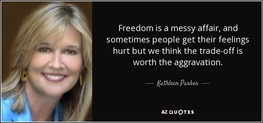 Freedom is a messy affair, and sometimes people get their feelings hurt but we think the trade-off is worth the aggravation. - Kathleen Parker