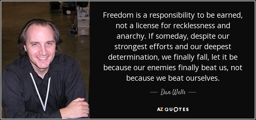Freedom is a responsibility to be earned, not a license for recklessness and anarchy. If someday, despite our strongest efforts and our deepest determination, we finally fall, let it be because our enemies finally beat us, not because we beat ourselves. - Dan Wells