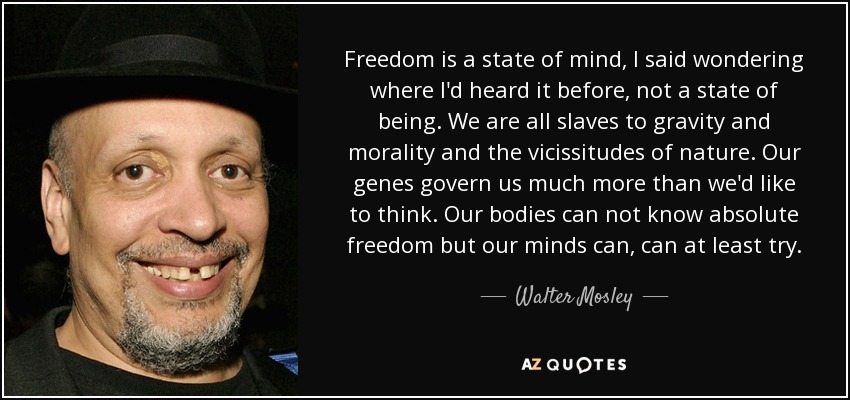 Freedom is a state of mind, I said wondering where I'd heard it before, not a state of being. We are all slaves to gravity and morality and the vicissitudes of nature. Our genes govern us much more than we'd like to think. Our bodies can not know absolute freedom but our minds can, can at least try. - Walter Mosley