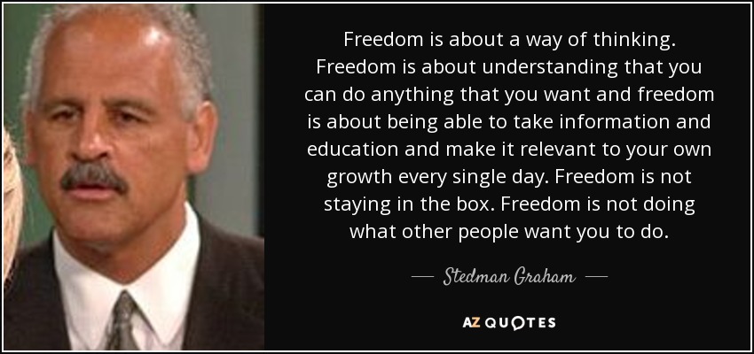 Freedom is about a way of thinking. Freedom is about understanding that you can do anything that you want and freedom is about being able to take information and education and make it relevant to your own growth every single day. Freedom is not staying in the box. Freedom is not doing what other people want you to do. - Stedman Graham