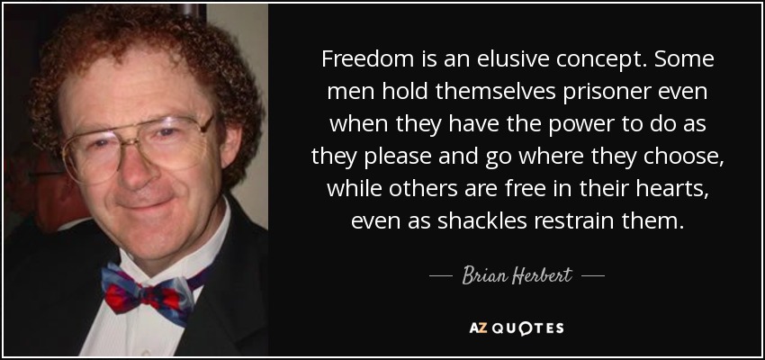 Freedom is an elusive concept. Some men hold themselves prisoner even when they have the power to do as they please and go where they choose, while others are free in their hearts, even as shackles restrain them. - Brian Herbert