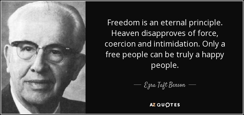 Freedom is an eternal principle. Heaven disapproves of force, coercion and intimidation. Only a free people can be truly a happy people. - Ezra Taft Benson