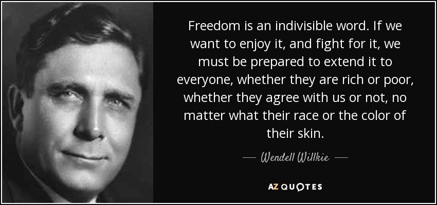Freedom is an indivisible word. If we want to enjoy it, and fight for it, we must be prepared to extend it to everyone, whether they are rich or poor, whether they agree with us or not, no matter what their race or the color of their skin. - Wendell Willkie