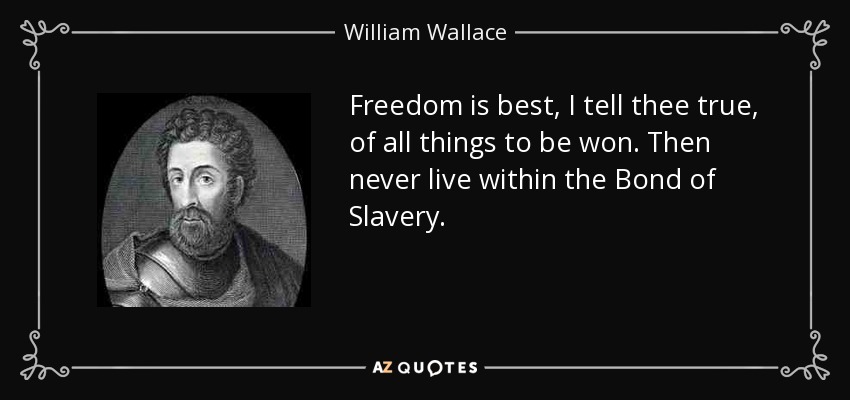 Freedom is best, I tell thee true, of all things to be won. Then never live within the Bond of Slavery. - William Wallace