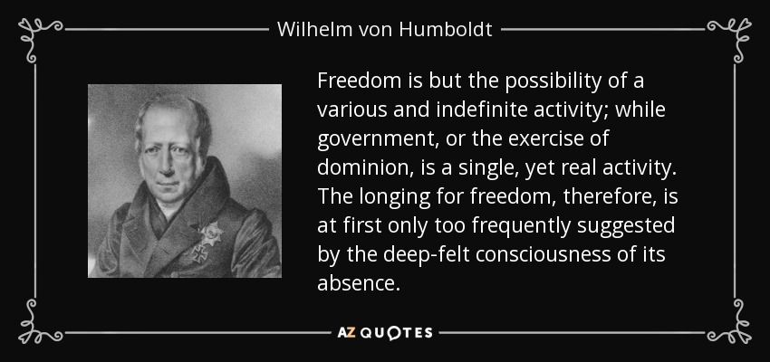 Freedom is but the possibility of a various and indefinite activity; while government, or the exercise of dominion, is a single, yet real activity. The longing for freedom, therefore, is at first only too frequently suggested by the deep-felt consciousness of its absence. - Wilhelm von Humboldt