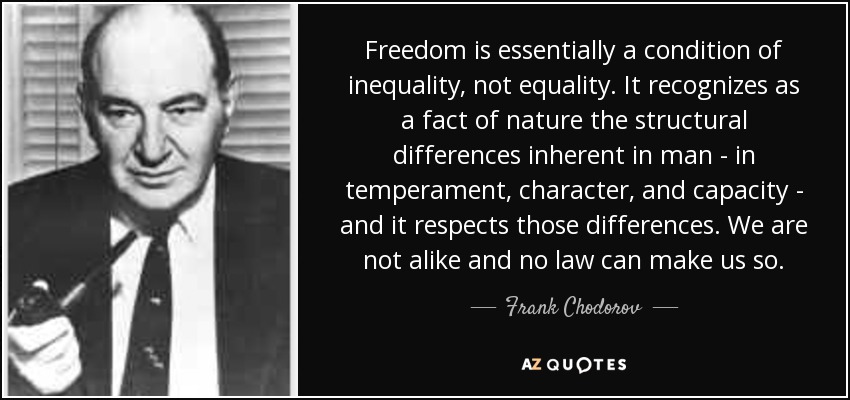 Freedom is essentially a condition of inequality, not equality. It recognizes as a fact of nature the structural differences inherent in man - in temperament, character, and capacity - and it respects those differences. We are not alike and no law can make us so. - Frank Chodorov