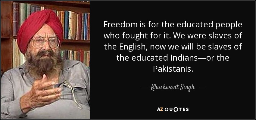 Freedom is for the educated people who fought for it. We were slaves of the English, now we will be slaves of the educated Indians—or the Pakistanis. - Khushwant Singh