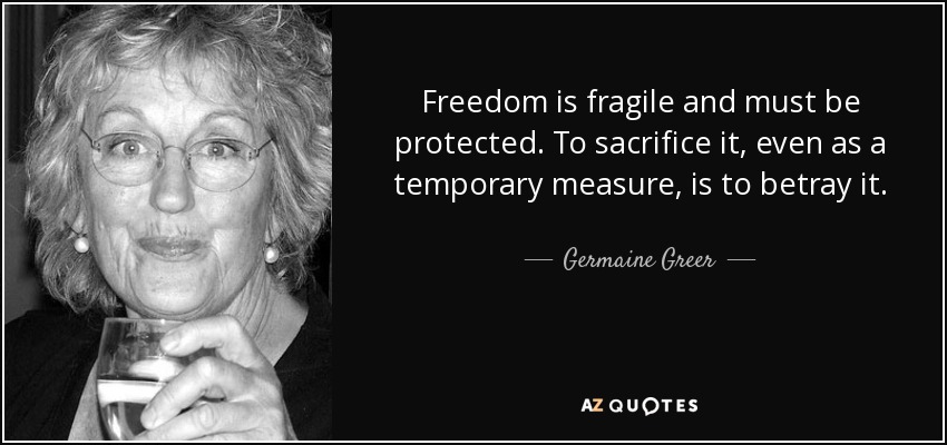 Freedom is fragile and must be protected. To sacrifice it, even as a temporary measure, is to betray it. - Germaine Greer