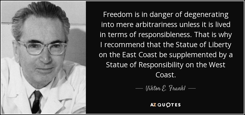 Freedom is in danger of degenerating into mere arbitrariness unless it is lived in terms of responsibleness. That is why I recommend that the Statue of Liberty on the East Coast be supplemented by a Statue of Responsibility on the West Coast. - Viktor E. Frankl