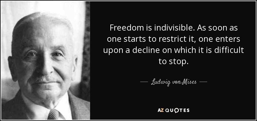 Freedom is indivisible. As soon as one starts to restrict it, one enters upon a decline on which it is difficult to stop. - Ludwig von Mises