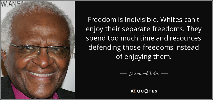 Freedom is indivisible. Whites can't enjoy their separate freedoms. They spend too much time and resources defending those freedoms instead of enjoying them. - Desmond Tutu