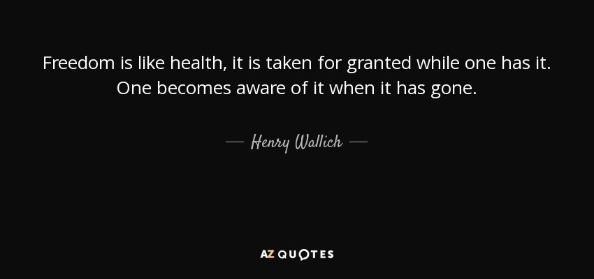 Freedom is like health, it is taken for granted while one has it. One becomes aware of it when it has gone. - Henry Wallich