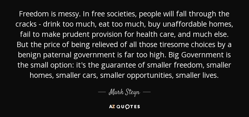 Freedom is messy. In free societies, people will fall through the cracks - drink too much, eat too much, buy unaffordable homes, fail to make prudent provision for health care, and much else. But the price of being relieved of all those tiresome choices by a benign paternal government is far too high. Big Government is the small option: it's the guarantee of smaller freedom, smaller homes, smaller cars, smaller opportunities, smaller lives. - Mark Steyn