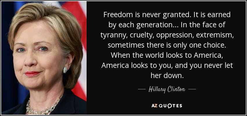 Freedom is never granted. It is earned by each generation... In the face of tyranny, cruelty, oppression, extremism, sometimes there is only one choice. When the world looks to America, America looks to you, and you never let her down. - Hillary Clinton