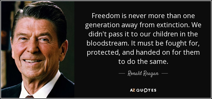 Freedom is never more than one generation away from extinction. We didn't pass it to our children in the bloodstream. It must be fought for, protected, and handed on for them to do the same. - Ronald Reagan