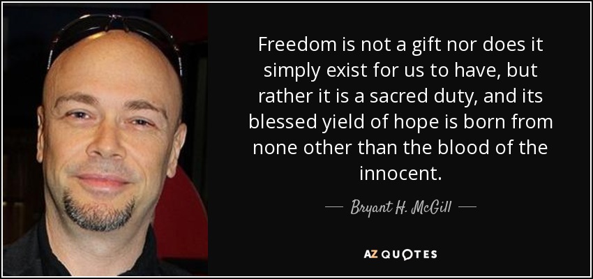 Freedom is not a gift nor does it simply exist for us to have, but rather it is a sacred duty, and its blessed yield of hope is born from none other than the blood of the innocent. - Bryant H. McGill