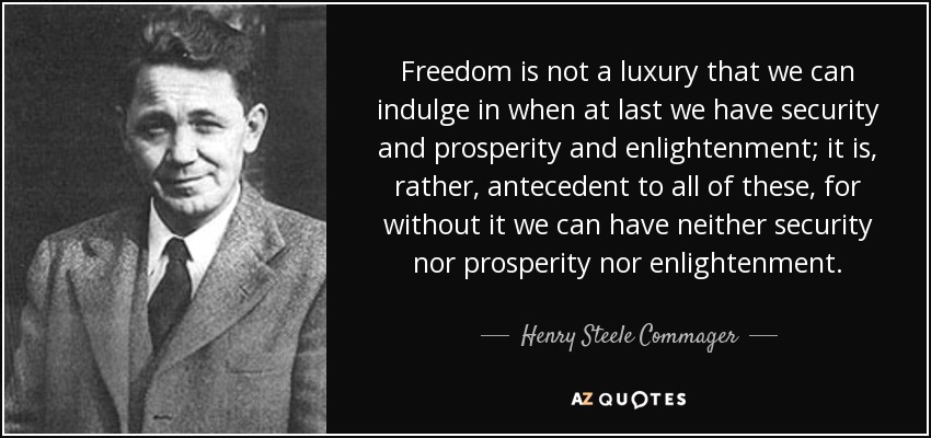 Freedom is not a luxury that we can indulge in when at last we have security and prosperity and enlightenment; it is, rather, antecedent to all of these, for without it we can have neither security nor prosperity nor enlightenment. - Henry Steele Commager