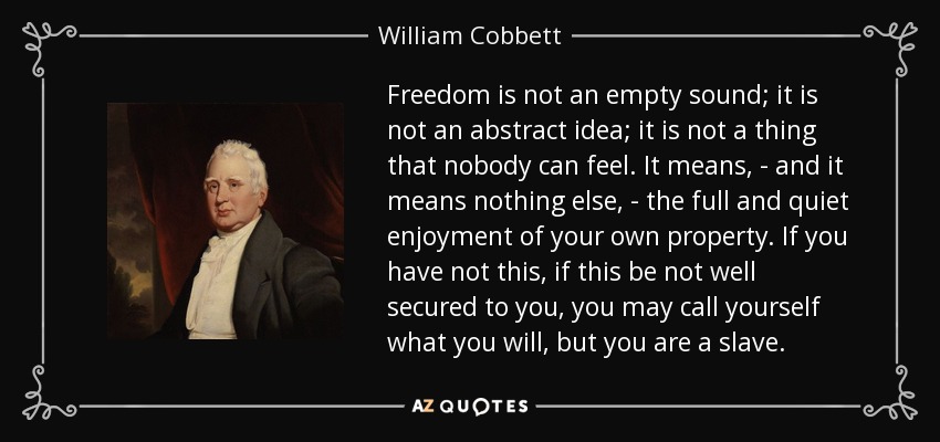 Freedom is not an empty sound; it is not an abstract idea; it is not a thing that nobody can feel. It means, - and it means nothing else, - the full and quiet enjoyment of your own property. If you have not this, if this be not well secured to you, you may call yourself what you will, but you are a slave. - William Cobbett