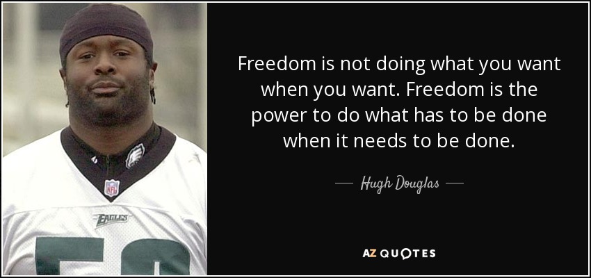 Freedom is not doing what you want when you want. Freedom is the power to do what has to be done when it needs to be done. - Hugh Douglas