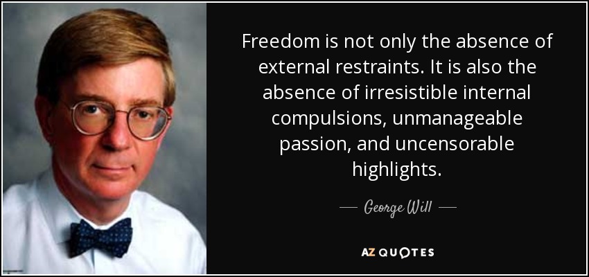 Freedom is not only the absence of external restraints. It is also the absence of irresistible internal compulsions, unmanageable passion, and uncensorable highlights. - George Will