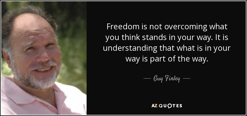 Freedom is not overcoming what you think stands in your way. It is understanding that what is in your way is part of the way. - Guy Finley