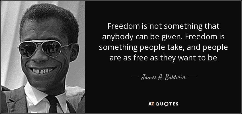 Freedom is not something that anybody can be given. Freedom is something people take, and people are as free as they want to be - James A. Baldwin
