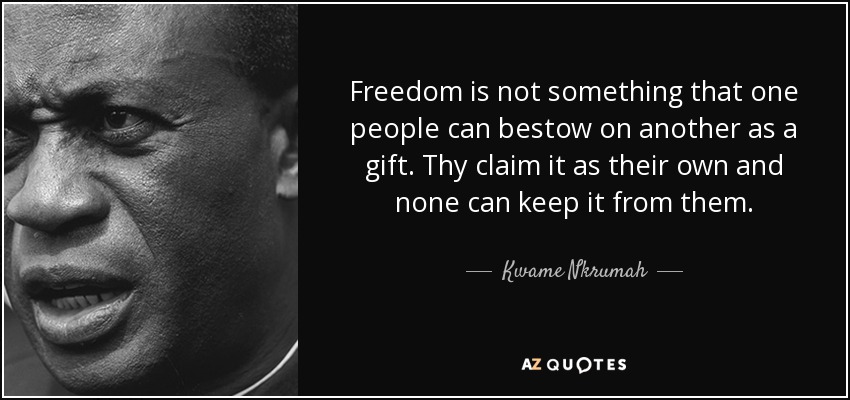 Freedom is not something that one people can bestow on another as a gift. Thy claim it as their own and none can keep it from them. - Kwame Nkrumah