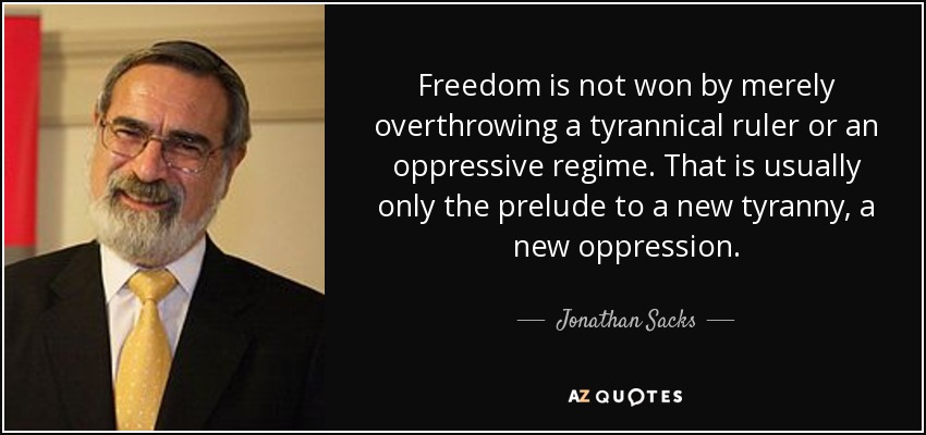 Freedom is not won by merely overthrowing a tyrannical ruler or an oppressive regime. That is usually only the prelude to a new tyranny, a new oppression. - Jonathan Sacks