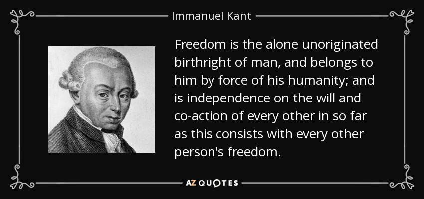 Freedom is the alone unoriginated birthright of man, and belongs to him by force of his humanity; and is independence on the will and co-action of every other in so far as this consists with every other person's freedom. - Immanuel Kant