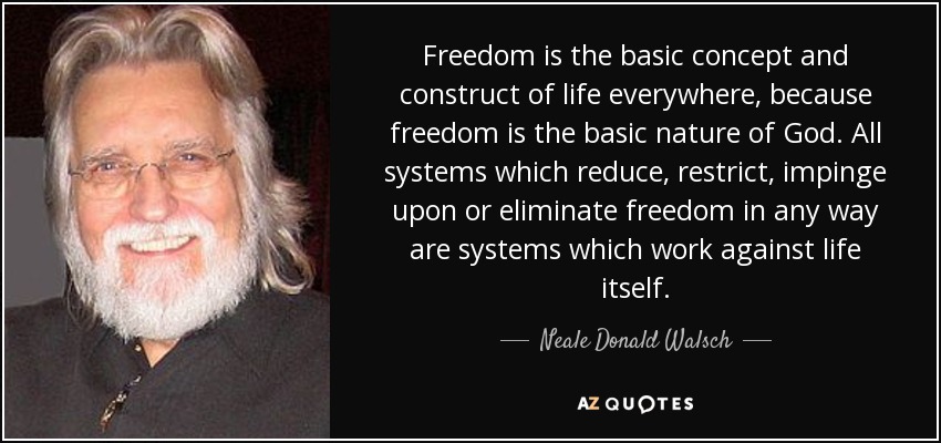 Freedom is the basic concept and construct of life everywhere, because freedom is the basic nature of God. All systems which reduce, restrict, impinge upon or eliminate freedom in any way are systems which work against life itself. - Neale Donald Walsch