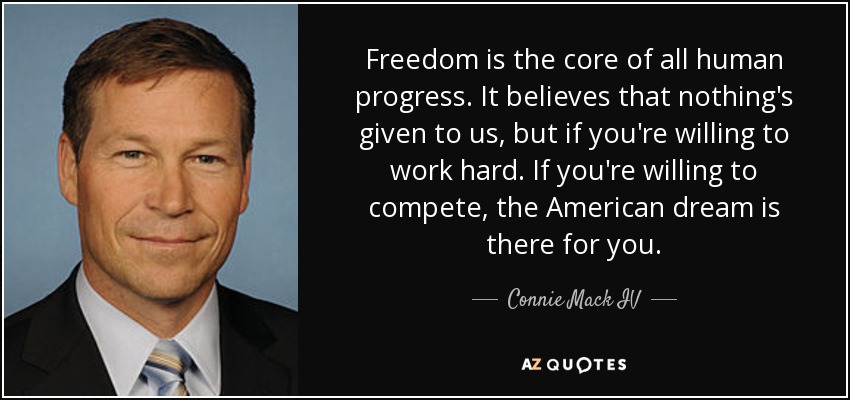 Freedom is the core of all human progress. It believes that nothing's given to us, but if you're willing to work hard. If you're willing to compete, the American dream is there for you. - Connie Mack IV