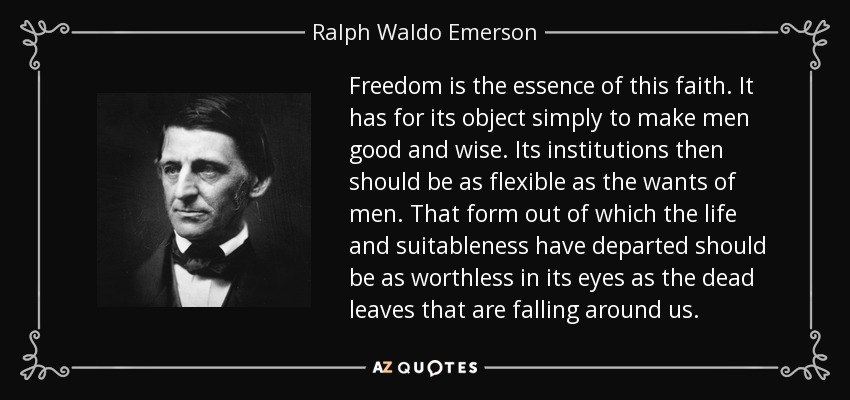Freedom is the essence of this faith. It has for its object simply to make men good and wise. Its institutions then should be as flexible as the wants of men. That form out of which the life and suitableness have departed should be as worthless in its eyes as the dead leaves that are falling around us. - Ralph Waldo Emerson
