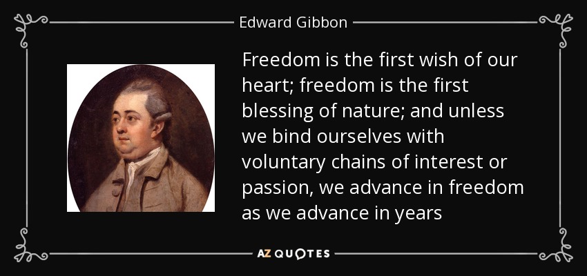 Freedom is the first wish of our heart; freedom is the first blessing of nature; and unless we bind ourselves with voluntary chains of interest or passion, we advance in freedom as we advance in years - Edward Gibbon
