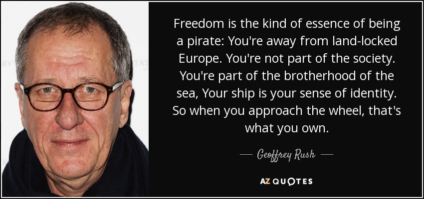 Freedom is the kind of essence of being a pirate: You're away from land-locked Europe. You're not part of the society. You're part of the brotherhood of the sea, Your ship is your sense of identity. So when you approach the wheel, that's what you own. - Geoffrey Rush