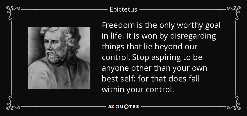 Freedom is the only worthy goal in life. It is won by disregarding things that lie beyond our control. Stop aspiring to be anyone other than your own best self: for that does fall within your control. - Epictetus