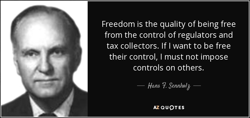 Freedom is the quality of being free from the control of regulators and tax collectors. If I want to be free their control, I must not impose controls on others. - Hans F. Sennholz