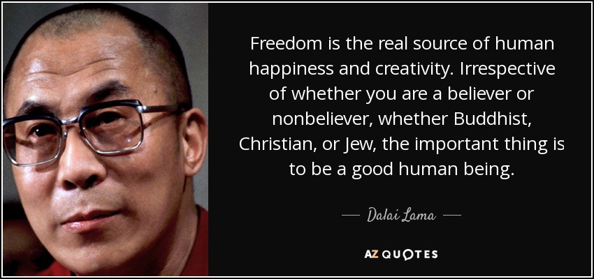 Freedom is the real source of human happiness and creativity. Irrespective of whether you are a believer or nonbeliever, whether Buddhist, Christian, or Jew, the important thing is to be a good human being. - Dalai Lama