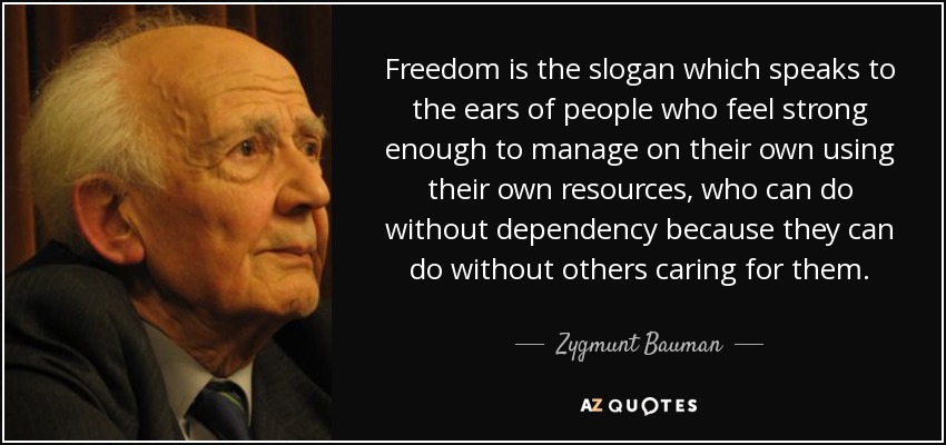 Freedom is the slogan which speaks to the ears of people who feel strong enough to manage on their own using their own resources, who can do without dependency because they can do without others caring for them. - Zygmunt Bauman